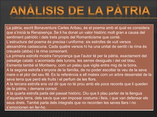 La pàtria, escrit Bonaventura Carles Aribau, és el poema amb el qual es considera que s’inicià la Renaixença. Se li ha donat un valor històric molt gran a causa del sentiment patriòtic i dels trets propis del Romanticisme que conté. L’estructura del poema és precisa i uniforme: sis estrofes de vuit versos alexandrins cadascuna. Cada quatre versos hi ha una unitat de sentit i la rima és creuada (abba) i la rima consonant. La primera estrofa mostra l’enyorança que l’autor té per la pàtria, exactament del paisatge català: s’acomiada dels turons, les serres desiguals i del cel blau. Esmenta també el Montseny, com un palau que vigila entre mig de la boira. A la segona estrofa s’enyora de la família, de no poder escoltar la veu de la seva mare o el plor del seu fill. Es la referència a ell mateix com un arbre desarrelat de la seva terra que perd els fruits i el perfum de les flors. A la tercera estrofa ens vol dir que no té prou amb els pocs records que li queden de la pàtria, i demana consol.  A la quarta estrofa parla del passat històric. Diu que li plau parlar de la llengua d’aquesta terra, dels savis que van imposar costums i lleis, i que van defensar els seus drets. També parla dels integrats que no recorden les seves llars i no s’emocionen en fer-ho.  