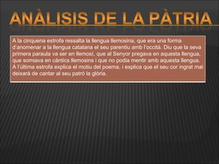 A la cinquena estrofa ressalta la llengua llemosina, que era una forma d’anomenar a la llengua catalana el seu parentiu amb l’occità. Diu que la seva primera paraula va ser en llemosí, que al Senyor pregava en aquesta llengua, que somiava en càntics llemosins i que no podia mentir amb aquesta llengua.  A l’última estrofa explica el motiu del poema, i explica que el seu cor ingrat mai deixarà de cantar al seu patró la glòria. 