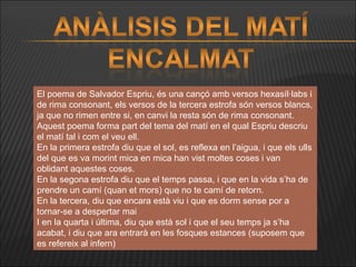 El poema de Salvador Espriu, és una cançó amb versos hexasíl·labs i de rima consonant, els versos de la tercera estrofa són versos blancs, ja que no rimen entre si, en canvi la resta són de rima consonant. Aquest poema forma part del tema del matí en el qual Espriu descriu el matí tal i com el veu ell. En la primera estrofa diu que el sol, es reflexa en l’aigua, i que els ulls del que es va morint mica en mica han vist moltes coses i van oblidant aquestes coses. En la segona estrofa diu que el temps passa, i que en la vida s’ha de prendre un camí (quan et mors) que no te camí de retorn. En la tercera, diu que encara està viu i que es dorm sense por a tornar-se a despertar mai I en la quarta i última, diu que està sol i que el seu temps ja s’ha acabat, i diu que ara entrarà en les fosques estances (suposem que es refereix al infern) 