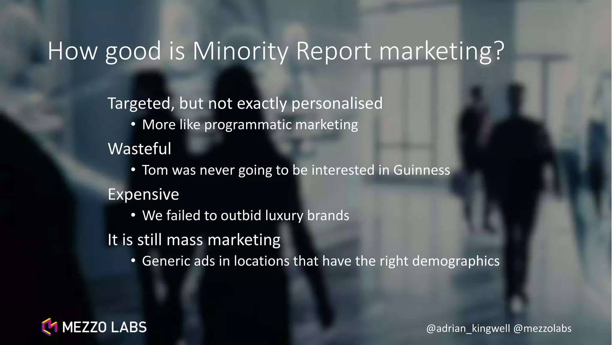 @adrian_kingwell @mezzolabs
How good is Minority Report marketing?
Targeted, but not exactly personalised
• More like programmatic marketing
Wasteful
• Tom was never going to be interested in Guinness
Expensive
• We failed to outbid luxury brands
It is still mass marketing
• Generic ads in locations that have the right demographics
 