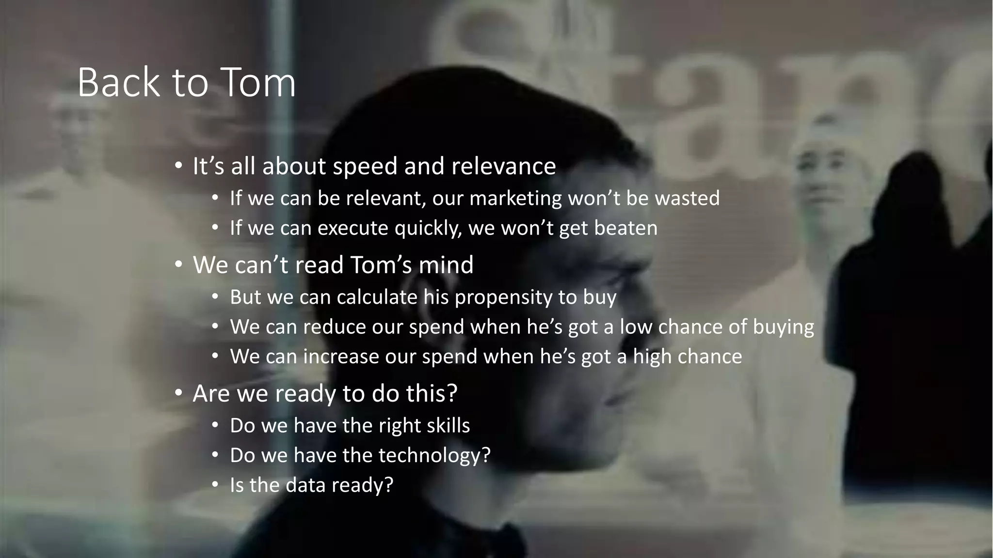 @adrian_kingwell @mezzolabs
Back to Tom
• It’s all about speed and relevance
• If we can be relevant, our marketing won’t be wasted
• If we can execute quickly, we won’t get beaten
• We can’t read Tom’s mind
• But we can calculate his propensity to buy
• We can reduce our spend when he’s got a low chance of buying
• We can increase our spend when he’s got a high chance
• Are we ready to do this?
• Do we have the right skills
• Do we have the technology?
• Is the data ready?
 