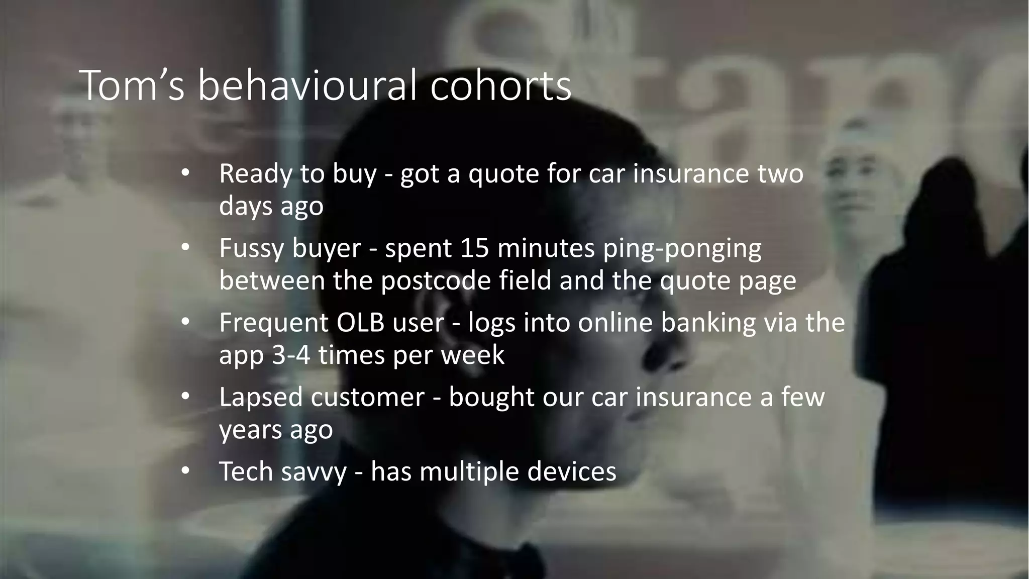@adrian_kingwell @mezzolabs
Tom’s behavioural cohorts
• Ready to buy - got a quote for car insurance two
days ago
• Fussy buyer - spent 15 minutes ping-ponging
between the postcode field and the quote page
• Frequent OLB user - logs into online banking via the
app 3-4 times per week
• Lapsed customer - bought our car insurance a few
years ago
• Tech savvy - has multiple devices
 