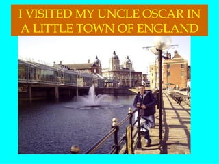 I VISITED MY UNCLE OSCAR IN A LITTLE TOWN OF ENGLAND 