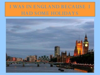 I WAS IN ENGLAND BECAUSE  I HAD SOME HOLIDAYS 