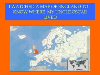 I WATCHED A MAP OF ENGLAND TO  KNOW WHERE  MY UNCLE OSCAR LIVED 