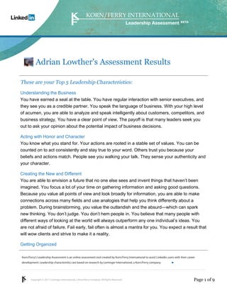 Adrian Lowther's Assessment Results

These are your Top 5 Leadership Characteristics:
Understanding the Business
You have earned a seat at the table. You have regular interaction with senior executives, and
they see you as a credible partner. You speak the language of business. With your high level
of acumen, you are able to analyze and speak intelligently about customers, competitors, and
business strategy. You have a clear point of view. The payoff is that many leaders seek you
out to ask your opinion about the potential impact of business decisions.

Acting with Honor and Character
You know what you stand for. Your actions are rooted in a stable set of values. You can be
counted on to act consistently and stay true to your word. Others trust you because your
beliefs and actions match. People see you walking your talk. They sense your authenticity and
your character.

Creating the New and Different
You are able to envision a future that no one else sees and invent things that haven’t been
imagined. You focus a lot of your time on gathering information and asking good questions.
Because you value all points of view and look broadly for information, you are able to make
connections across many fields and use analogies that help you think differently about a
problem. During brainstorming, you value the outlandish and the absurd—which can spark
new thinking. You don’t judge. You don’t hem people in. You believe that many people with
different ways of looking at the world will always outperform any one individual’s ideas. You
are not afraid of failure. Fail early, fail often is almost a mantra for you. You expect a result that
will wow clients and strive to make it a reality.

Getting Organized

Korn/Ferry’s Leadership Assessment is an online assessment tool created by Korn/Ferry International to assist LinkedIn users with their career
development. Leadership characteristics are based on research by Lominger International, a Korn/Ferry company.               linkedin.kornferry.com




       Copyright © 2011 Lominger International, a Korn/Ferry company. All Rights Reserved.                                                   Page 1 of 9
 
