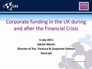 Corporate funding in the UK during and after the Financial Crisis 5 July 2011 Adrian Marsh, Director of Tax, Treasury & Corporate Finance Tesco plc Confidential Presentation 