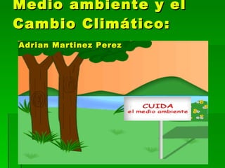 Medio ambiente y el Cambio Climático:   Adrian Martinez Perez 
