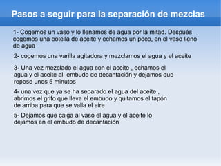 Pasos a seguir para la separación de mezclas
1- Cogemos un vaso y lo llenamos de agua por la mitad. Después
cogemos una botella de aceite y echamos un poco, en el vaso lleno
de agua
2- cogemos una varilla agitadora y mezclamos el agua y el aceite
3- Una vez mezclado el agua con el aceite , echamos el
agua y el aceite al embudo de decantación y dejamos que
repose unos 5 minutos
4- una vez que ya se ha separado el agua del aceite ,
abrimos el grifo que lleva el embudo y quitamos el tapón
de arriba para que se valla el aire
5- Dejamos que caiga al vaso el agua y el aceite lo
dejamos en el embudo de decantación