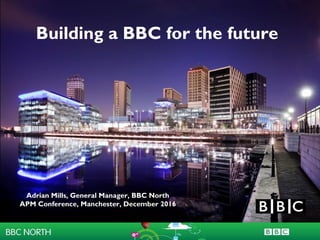 Building the BBC in
the North
Adrian Mills, BBC North
Southampton Solent University
September 2013
Building a BBC for the future
Adrian Mills, General Manager, BBC North
APM Conference, Manchester, December 2016
 