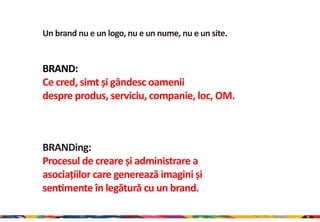 Un brand nu e un logo, nu e un nume, nu e un site.


BRAND:
Ce cred, simt și gândesc oamenii
despre produs, serviciu, companie, loc, OM.



BRANDing:
Procesul de creare și administrare a
asociațiilor care generează imagini și
sentimente în legătură cu un brand.

                                                     16
 