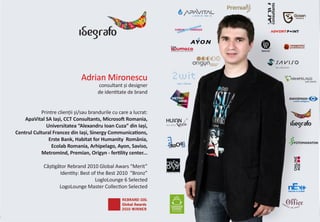 Adrian Mironescu
                                       consultant și designer
                                       de identitate de brand


           Printre clienții și/sau brandurile cu care a lucrat:
    ApaVital SA Iași, CCT Consultants, Microsoft Romania,
             Universitatea “Alexandru Ioan Cuza” din Iași,
Centrul Cultural Francez din Iași, Sinergy Communications,
              Erste Bank, Habitat for Humanity România,
                Ecolab Romania, Arhipelago, Ayon, Saviso,
           Metromind, Premian, Origyn - fertility center...

             Câștigător Rebrand 2010 Global Awars “Merit”
                    Identity: Best of the Best 2010 “Bronz”
                                     LogloLounge 6 Selected
                    LogoLounge Master Collection Selected




                                                                  2
 