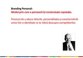 Branding Personal:
Modul prin care o persoană își construiește reputația.

Procesul de a aduce skilurile, personalitatea și caracteristicile
unice într-o identitate ce te ridică deasupra competitorilor.




                                                                    20
 