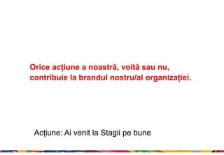 Orice acțiune a noastră, voită sau nu,
contribuie la brandul nostru/al organizației.




 Acțiune: Ai venit la Stagii pe bune

                                                23
 