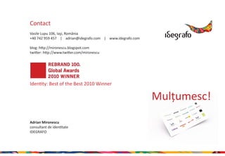 Contact
Vasile Lupu 106, Iaşi, România
+40 742 959 457 | adrian@idegrafo.com | www.idegrafo.com

blog: http://mironescu.blogspot.com
twitter: http://www.twitter.com/mironescu




Identity: Best of the Best 2010 Winner

                                                           Mulțumesc!
Adrian Mironescu
consultant de identitate
IDEGRAFO




                                                                        28
 