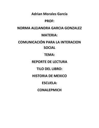 Adrian Morales García
PROF:
NORMA ALEJANDRA GARCIA GONZALEZ
MATERIA:
COMUNICACIÓN PARA LA INTERACION
SOCIAL
TEMA:
REPORTE DE LECTURA
TILO DEL LIBRO:
HISTORIA DE MEXICO
ESCUELA:
CONALEPMICH

 