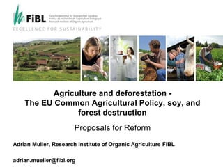 Research Institute of Organic Agriculture
Forschungsinstitut für biologischen Landbau
Institut de recherche de l’agriculture biologique
Agriculture and deforestation -
The EU Common Agricultural Policy, soy, and
forest destruction
Proposals for Reform
Adrian Muller, Research Institute of Organic Agriculture FiBL
adrian.mueller@fibl.org
 