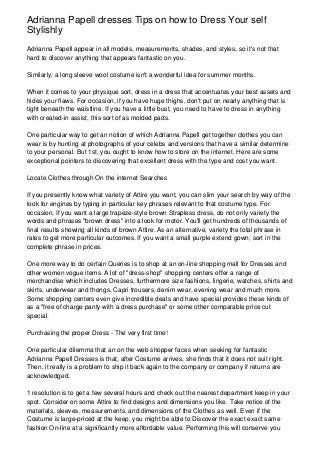 Adrianna Papell dresses Tips on how to Dress Your self
Stylishly
Adrianna Papell appear in all models, measurements, shades, and styles, so it's not that
hard to discover anything that appears fantastic on you.

Similarly, a long sleeve wool costume isn't a wonderful idea for summer months.

When it comes to your physique sort, dress in a dress that accentuates your best assets and
hides your flaws. For occasion, if you have huge thighs, don't put on nearly anything that is
tight beneath the waistline. If you have a little bust, you need to have to dress in anything
with created-in assist, this sort of as molded pads.

One particular way to get an notion of which Adrianna Papell get together clothes you can
wear is by hunting at photographs of your celebs and versions that have a similar determine
to your personal. But 1st, you ought to know how to store on the internet. Here are some
exceptional pointers to discovering that excellent dress with the type and cost you want.

Locate Clothes through On the internet Searches

If you presently know what variety of Attire you want, you can slim your search by way of the
look for engines by typing in particular key phrases relevant to that costume type. For
occasion, If you want a large trapeze-style brown Strapless dress, do not only variety the
words and phrases "brown dress" into a look for motor. You'll get hundreds of thousands of
final results showing all kinds of brown Attire. As an alternative, variety the total phrase in
rates to get more particular outcomes. If you want a small purple extend gown, sort in the
complete phrase in prices.

One more way to do certain Queries is to shop at an on-line shopping mall for Dresses and
other women vogue items. A lot of "dress-shop" shopping centers offer a range of
merchandise which includes Dresses, furthermore size fashions, lingerie, watches, shirts and
skirts, underwear and thongs, Capri trousers, denim wear, evening wear and much more.
Some shopping centers even give incredible deals and have special provides these kinds of
as a "free of charge panty with a dress purchase" or some other comparable price cut
special.

Purchasing the proper Dress - The very first time!

One particular dilemma that an on the web shopper faces when seeking for fantastic
Adrianna Papell Dresses is that, after Costume arrives, she finds that it does not suit right.
Then, it really is a problem to ship it back again to the company or company if returns are
acknowledged.

1 resolution is to get a few several hours and check out the nearest department keep in your
spot. Consider on some Attire to find designs and dimensions you like. Take notice of the
materials, sleeves, measurements, and dimensions of the Clothes as well. Even if the
Costume is large-priced at the keep, you might be able to Discover the exact exact same
fashion On-line at a significantly more affordable value. Performing this will conserve you
 