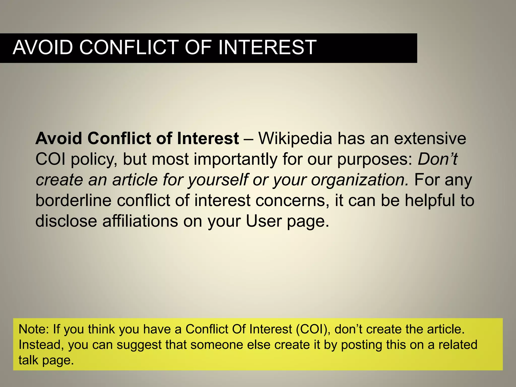 AVOID CONFLICT OF INTEREST
Note: If you think you have a Conflict Of Interest (COI), don’t create the article.
Instead, you can suggest that someone else create it by posting this on a related
talk page.
Avoid Conflict of Interest – Wikipedia has an extensive
COI policy, but most importantly for our purposes: Don’t
create an article for yourself or your organization. For any
borderline conflict of interest concerns, it can be helpful to
disclose affiliations on your User page.
 
