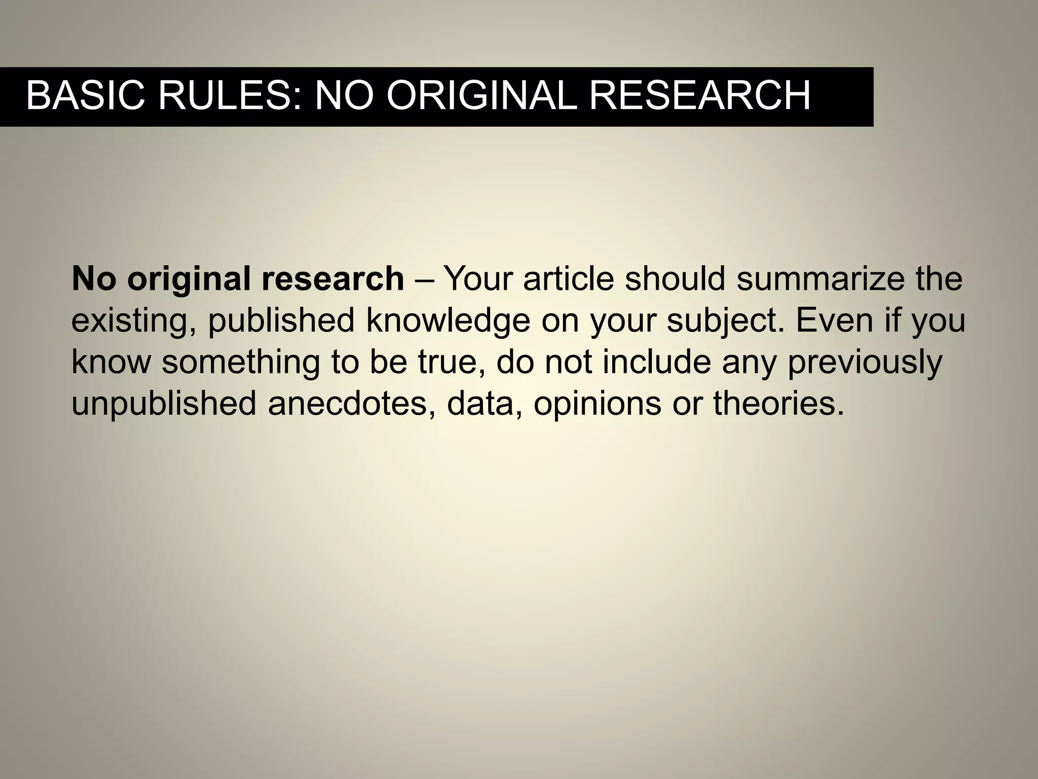 No original research – Your article should summarize the
existing, published knowledge on your subject. Even if you
know something to be true, do not include any previously
unpublished anecdotes, data, opinions or theories.
BASIC RULES: NO ORIGINAL RESEARCH
 