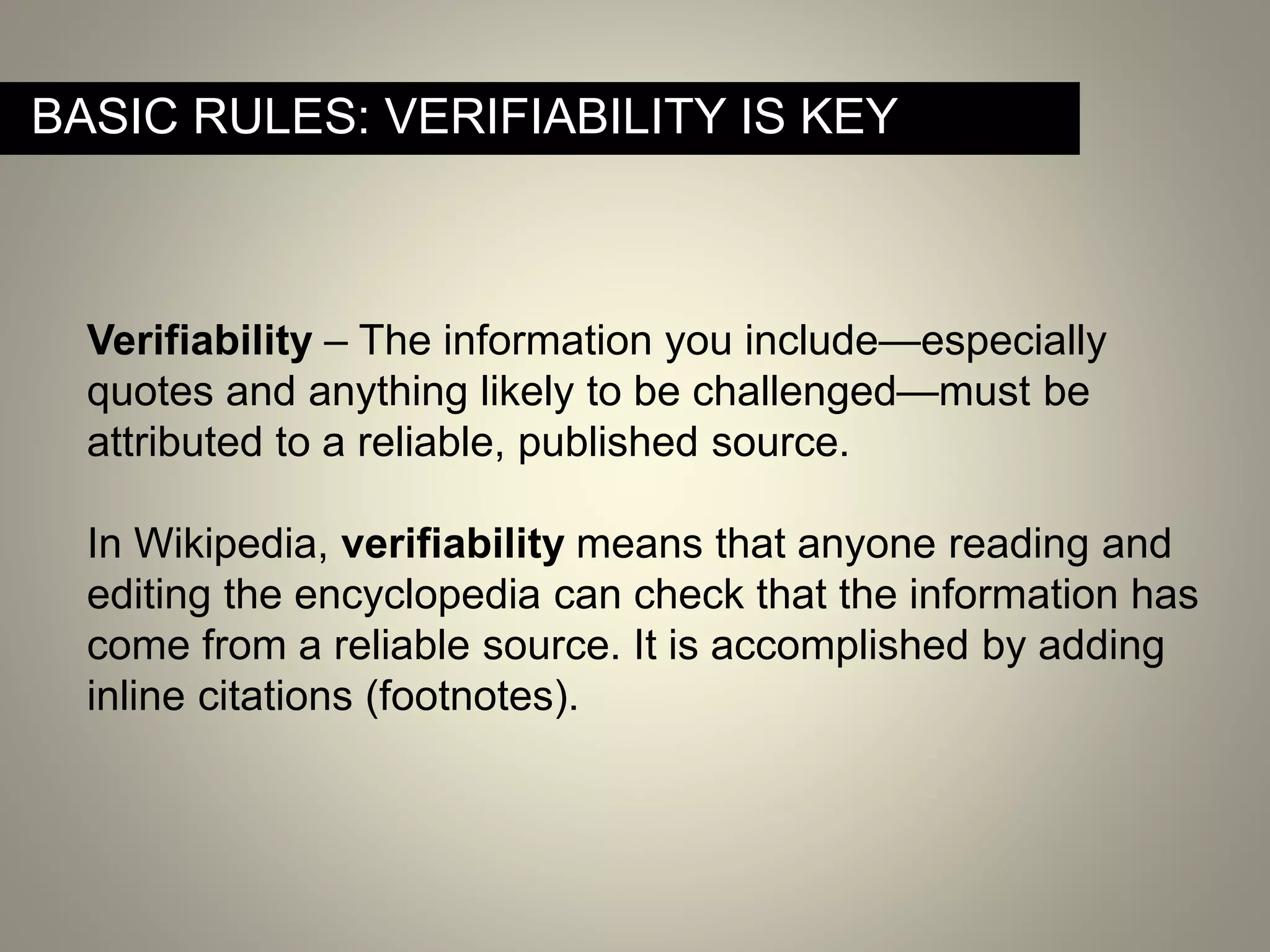 Verifiability – The information you include—especially
quotes and anything likely to be challenged—must be
attributed to a reliable, published source.
In Wikipedia, verifiability means that anyone reading and
editing the encyclopedia can check that the information has
come from a reliable source. It is accomplished by adding
inline citations (footnotes).
BASIC RULES: VERIFIABILITY IS KEY
 