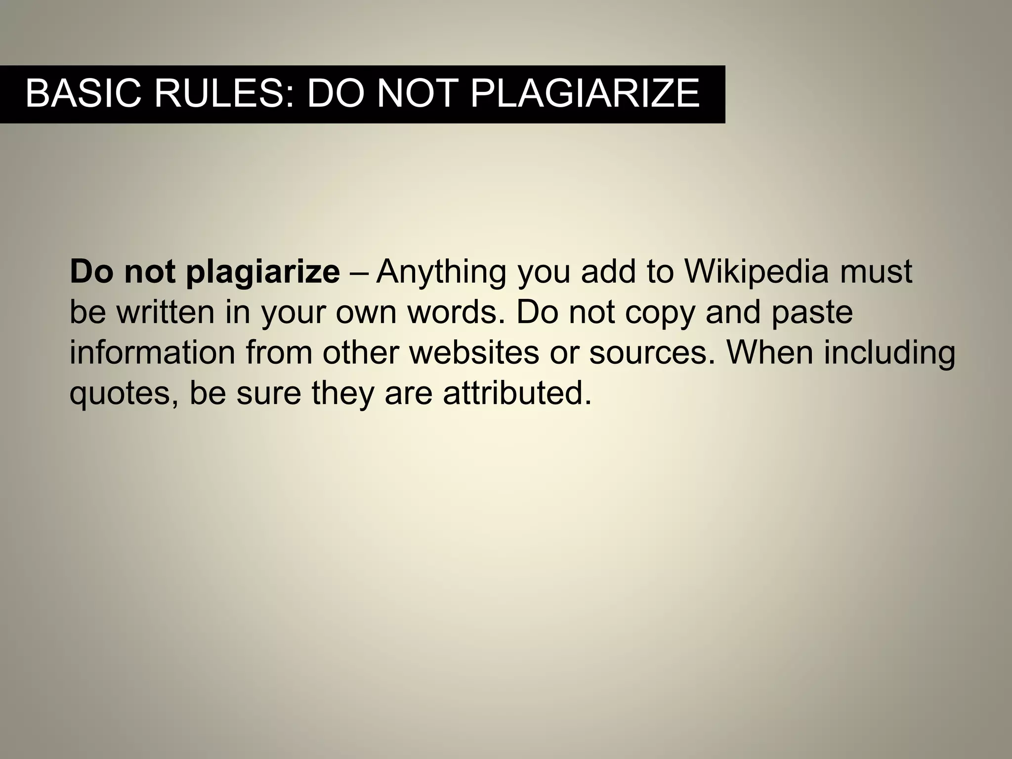 BASIC RULES: DO NOT PLAGIARIZE
Do not plagiarize – Anything you add to Wikipedia must
be written in your own words. Do not copy and paste
information from other websites or sources. When including
quotes, be sure they are attributed.
 