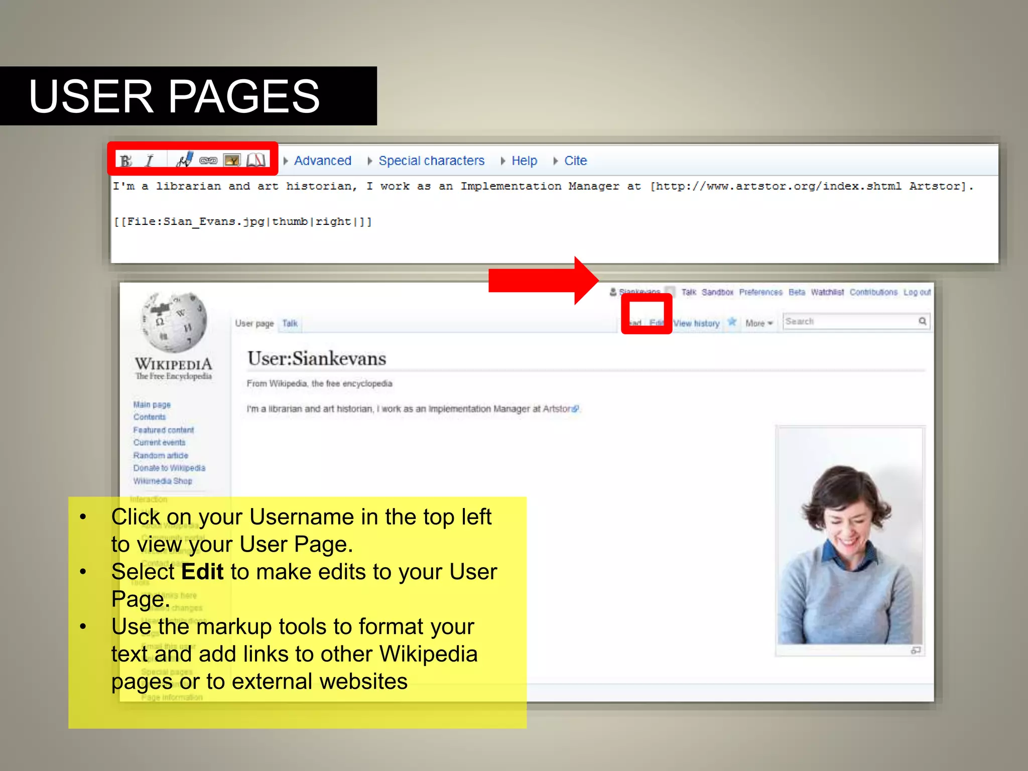 USER PAGES
• Click on your Username in the top left
to view your User Page.
• Select Edit to make edits to your User
Page.
• Use the markup tools to format your
text and add links to other Wikipedia
pages or to external websites
 