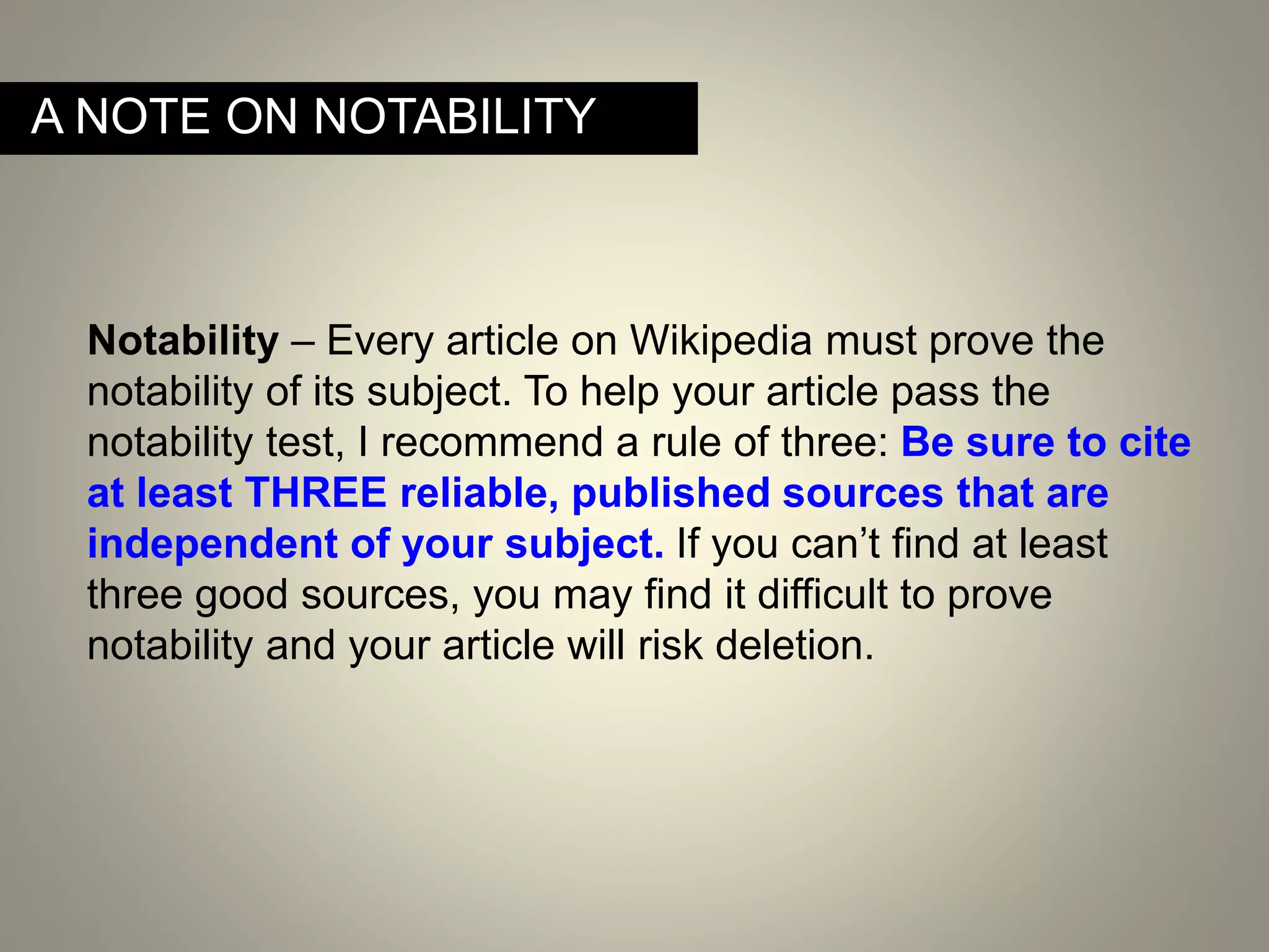 A NOTE ON NOTABILITY
Notability – Every article on Wikipedia must prove the
notability of its subject. To help your article pass the
notability test, I recommend a rule of three: Be sure to cite
at least THREE reliable, published sources that are
independent of your subject. If you can’t find at least
three good sources, you may find it difficult to prove
notability and your article will risk deletion.
 