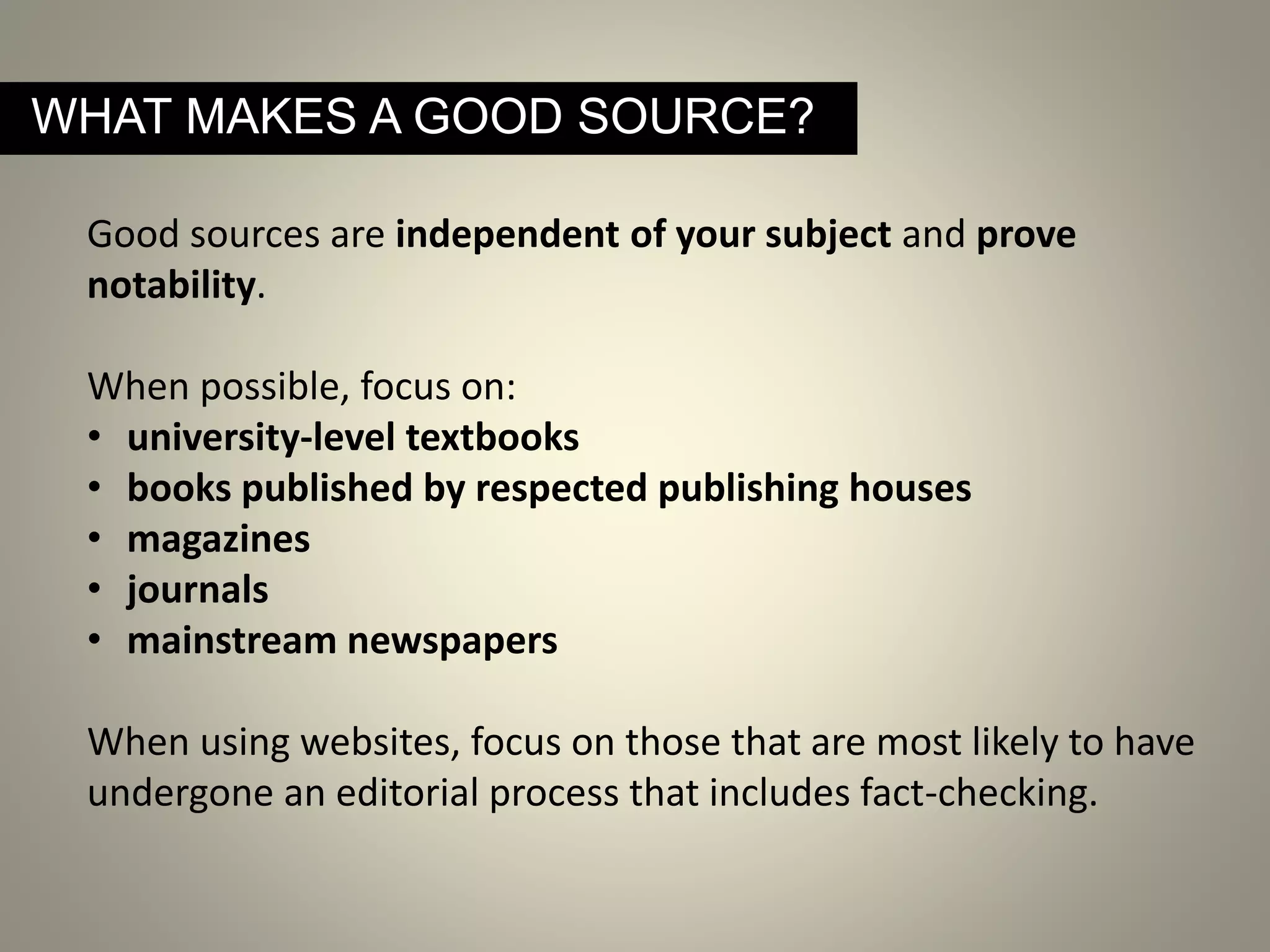 Good sources are independent of your subject and prove
notability.
When possible, focus on:
• university-level textbooks
• books published by respected publishing houses
• magazines
• journals
• mainstream newspapers
When using websites, focus on those that are most likely to have
undergone an editorial process that includes fact-checking.
WHAT MAKES A GOOD SOURCE?
 