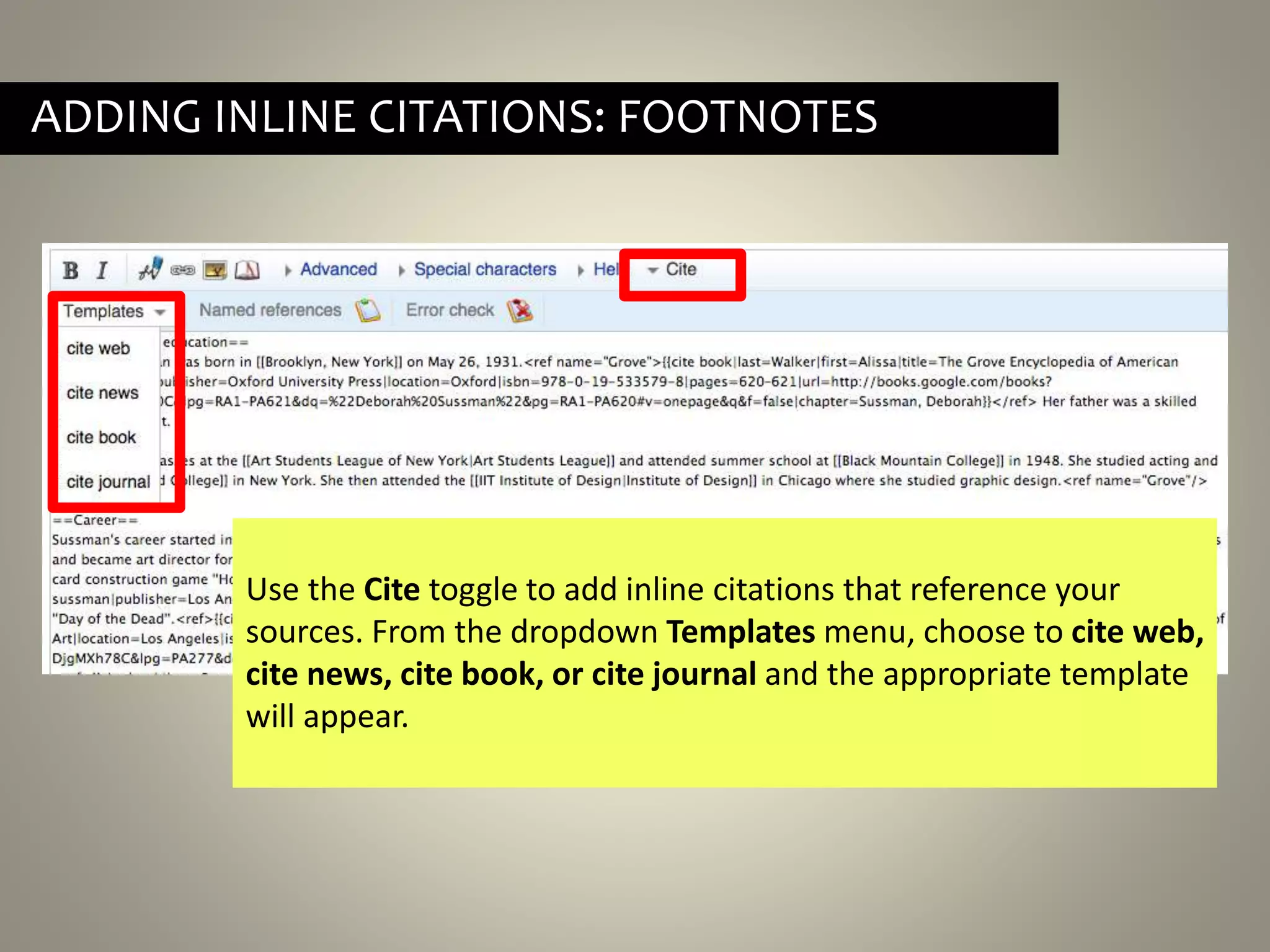 ADDING INLINE CITATIONS: FOOTNOTES
Use the Cite toggle to add inline citations that reference your
sources. From the dropdown Templates menu, choose to cite web,
cite news, cite book, or cite journal and the appropriate template
will appear.
 