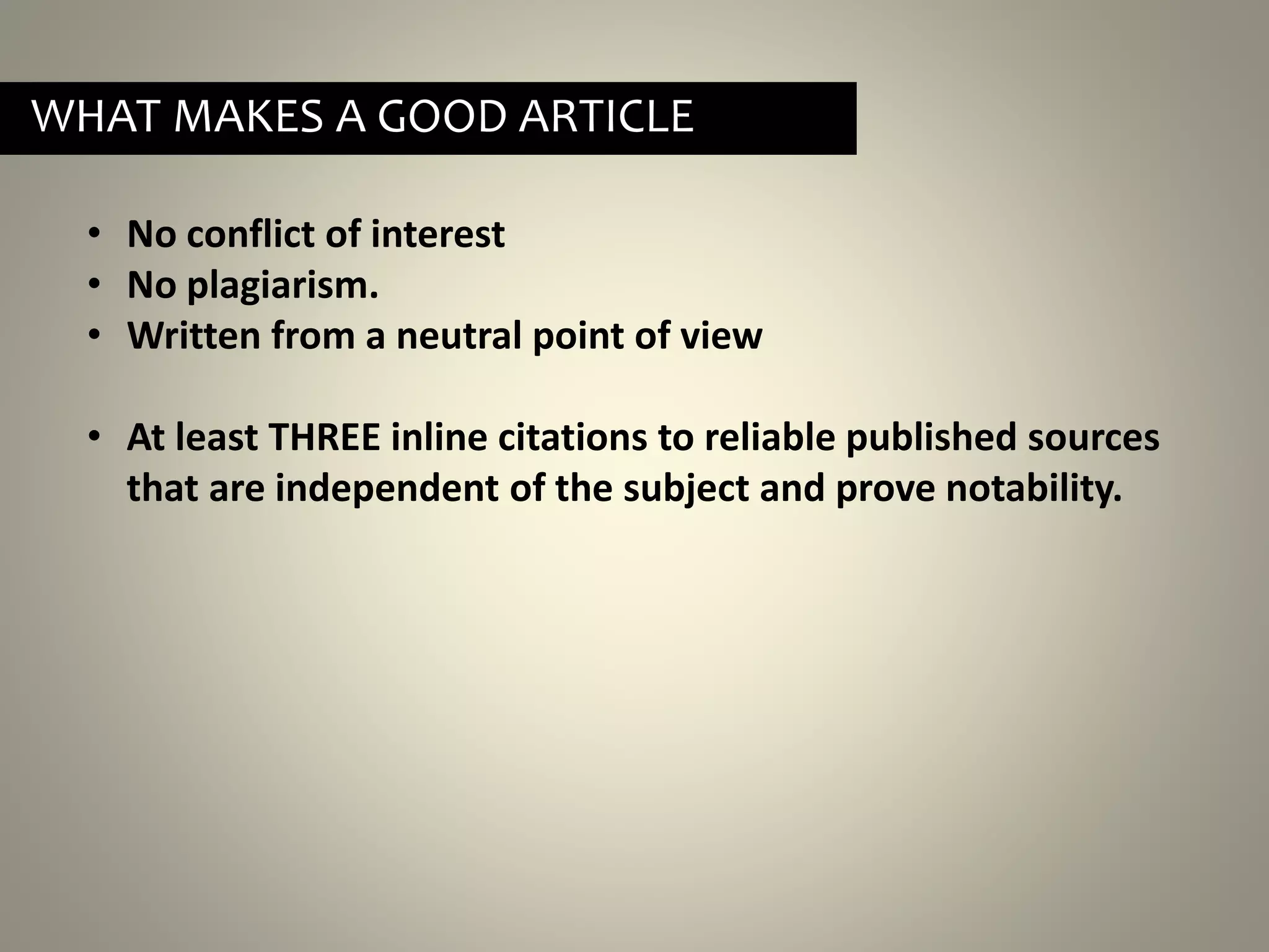 • No conflict of interest
• No plagiarism.
• Written from a neutral point of view
• At least THREE inline citations to reliable published sources
that are independent of the subject and prove notability.
WHAT MAKES A GOOD ARTICLE
 