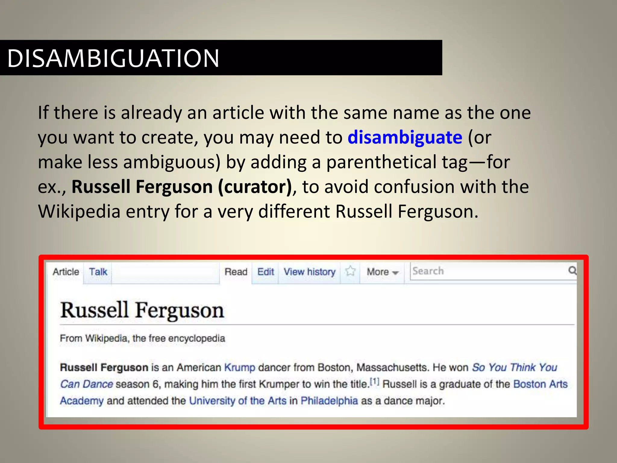 If there is already an article with the same name as the one
you want to create, you may need to disambiguate (or
make less ambiguous) by adding a parenthetical tag—for
ex., Russell Ferguson (curator), to avoid confusion with the
Wikipedia entry for a very different Russell Ferguson.
DISAMBIGUATION
 
