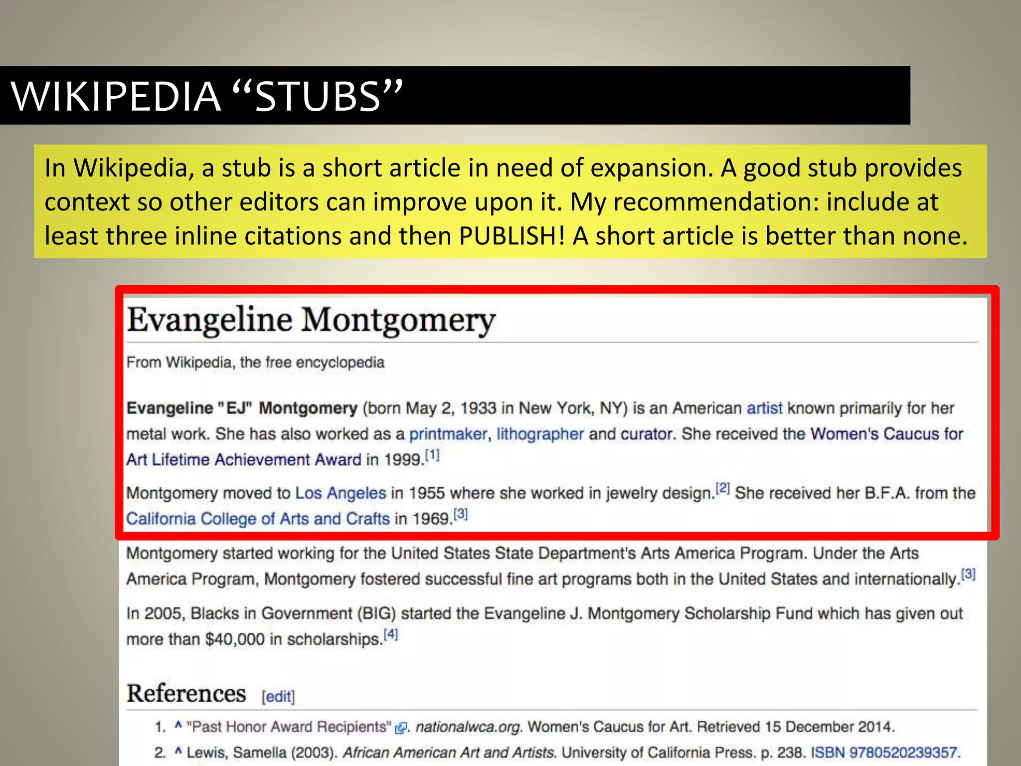 WIKIPEDIA “STUBS”
In Wikipedia, a stub is a short article in need of expansion. A good stub provides
context so other editors can improve upon it. My recommendation: include at
least three inline citations and then PUBLISH! A short article is better than none.
 