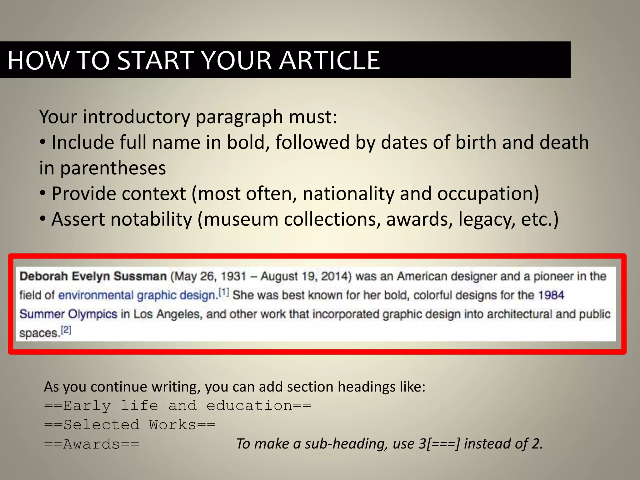 Your introductory paragraph must:
• Include full name in bold, followed by dates of birth and death
in parentheses
• Provide context (most often, nationality and occupation)
• Assert notability (museum collections, awards, legacy, etc.)
HOW TO START YOUR ARTICLE
As you continue writing, you can add section headings like:
==Early life and education==
==Selected Works==
==Awards== To make a sub-heading, use 3[===] instead of 2.
 