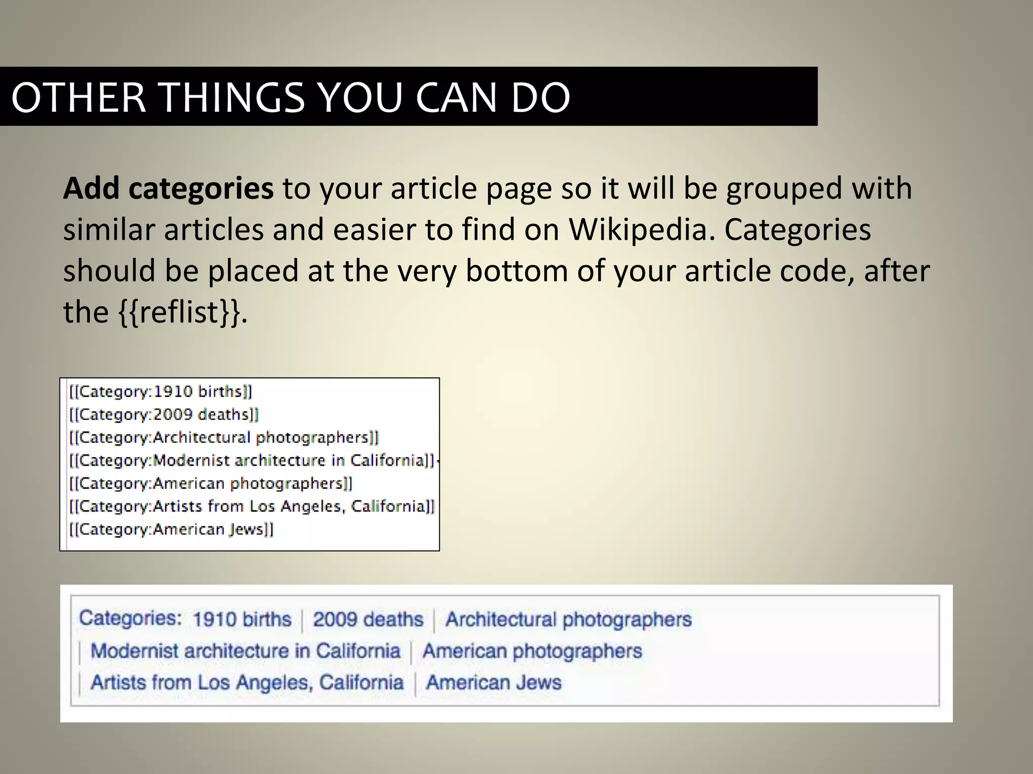 Add categories to your article page so it will be grouped with
similar articles and easier to find on Wikipedia. Categories
should be placed at the very bottom of your article code, after
the {{reflist}}.
OTHER THINGS YOU CAN DO
 