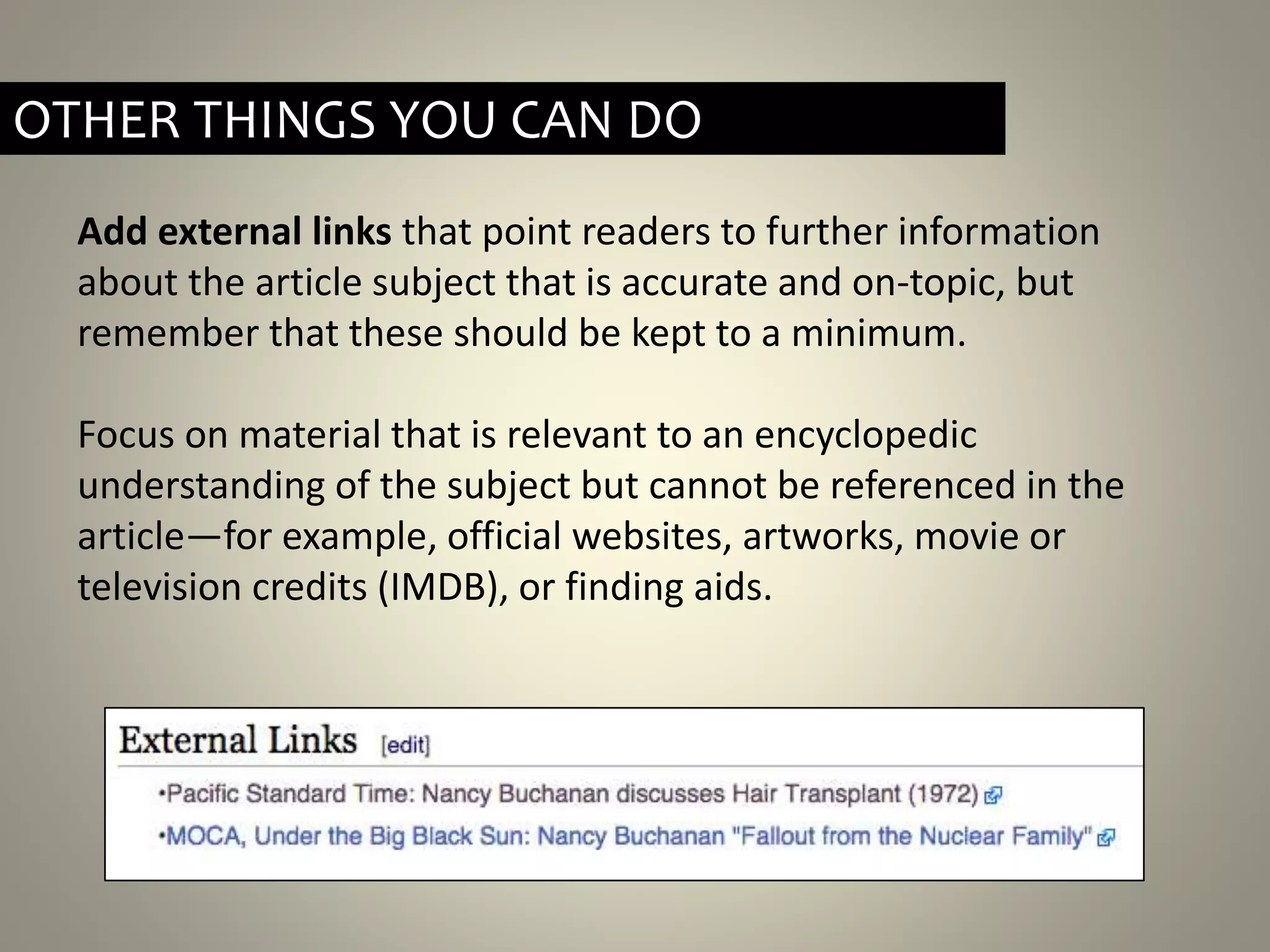 Add external links that point readers to further information
about the article subject that is accurate and on-topic, but
remember that these should be kept to a minimum.
Focus on material that is relevant to an encyclopedic
understanding of the subject but cannot be referenced in the
article—for example, official websites, artworks, movie or
television credits (IMDB), or finding aids.
OTHER THINGS YOU CAN DO
 