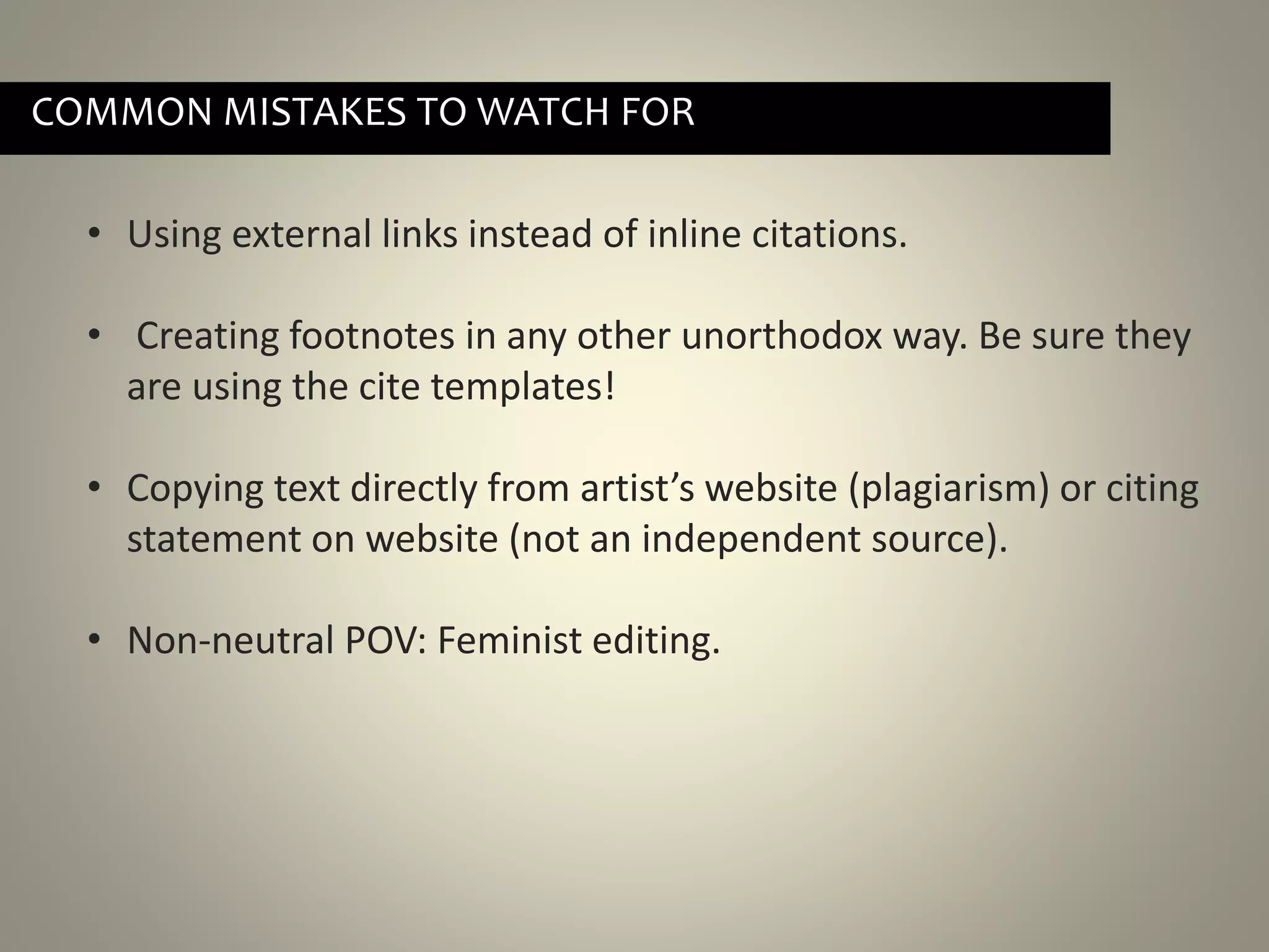 • Using external links instead of inline citations.
• Creating footnotes in any other unorthodox way. Be sure they
are using the cite templates!
• Copying text directly from artist’s website (plagiarism) or citing
statement on website (not an independent source).
• Non-neutral POV: Feminist editing.
COMMON MISTAKES TO WATCH FOR
 