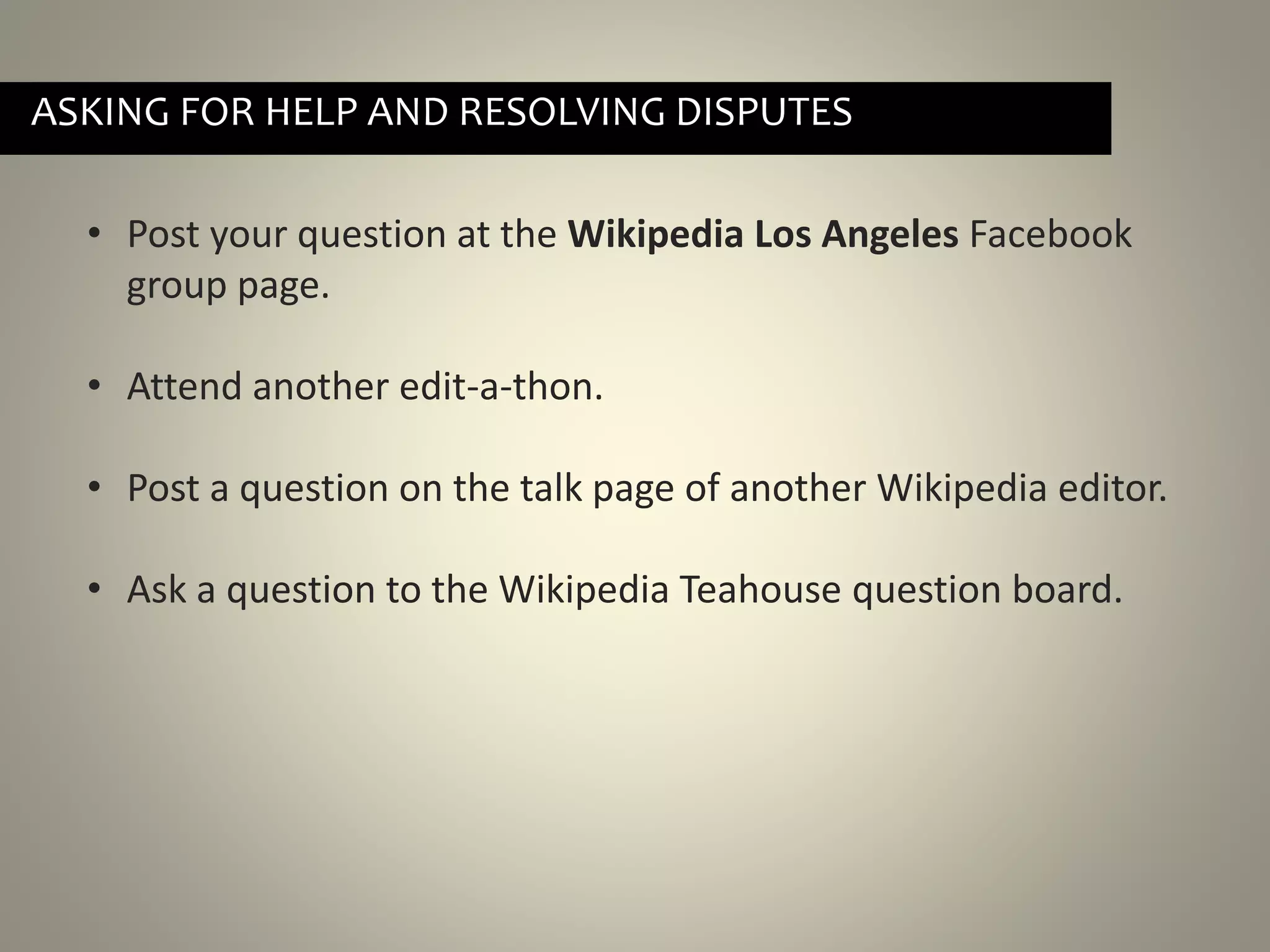 • Post your question at the Wikipedia Los Angeles Facebook
group page.
• Attend another edit-a-thon.
• Post a question on the talk page of another Wikipedia editor.
• Ask a question to the Wikipedia Teahouse question board.
ASKING FOR HELP AND RESOLVING DISPUTES
 
