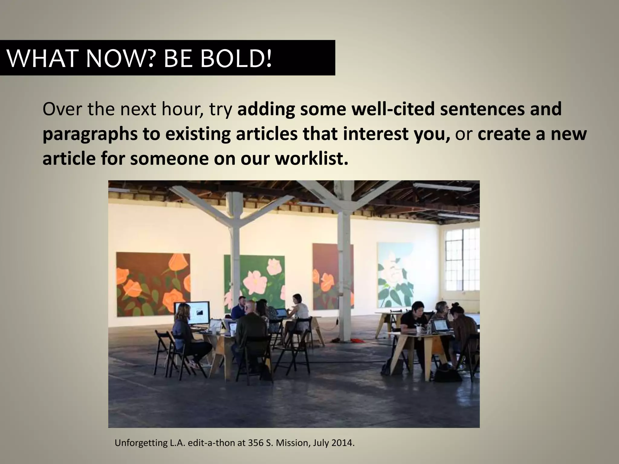 Over the next hour, try adding some well-cited sentences and
paragraphs to existing articles that interest you, or create a new
article for someone on our worklist.
Unforgetting L.A. edit-a-thon at 356 S. Mission, July 2014.
WHAT NOW? BE BOLD!
 