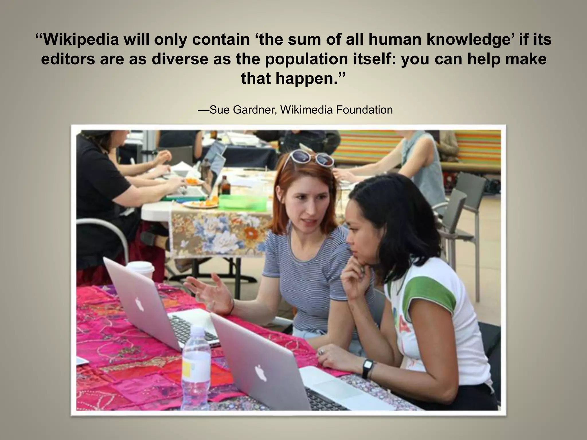 “Wikipedia will only contain ‘the sum of all human knowledge’ if its
editors are as diverse as the population itself: you can help make
that happen.”
—Sue Gardner, Wikimedia Foundation
 