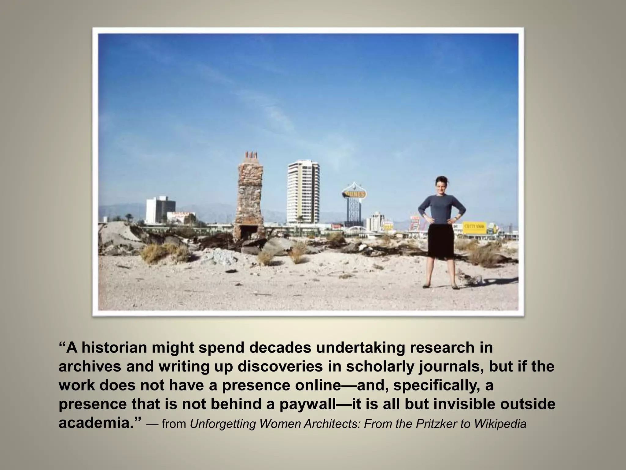 “A historian might spend decades undertaking research in
archives and writing up discoveries in scholarly journals, but if the
work does not have a presence online—and, specifically, a
presence that is not behind a paywall—it is all but invisible outside
academia.” — from Unforgetting Women Architects: From the Pritzker to Wikipedia
 