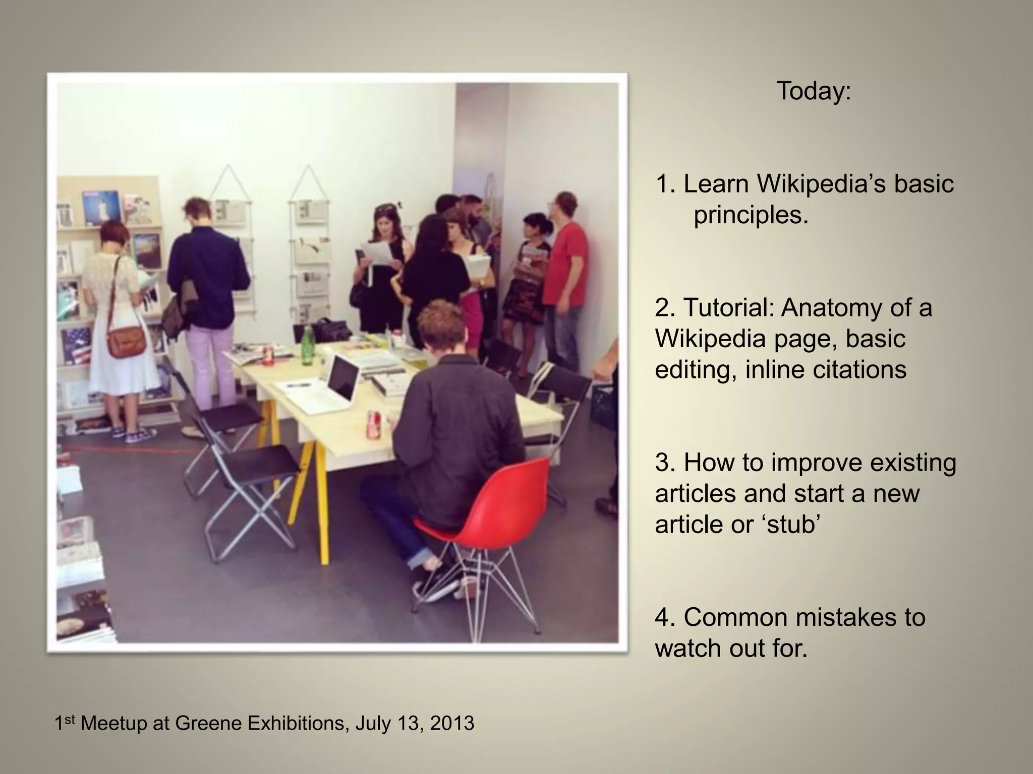 1st Meetup at Greene Exhibitions, July 13, 2013
Today:
1. Learn Wikipedia’s basic
principles.
2. Tutorial: Anatomy of a
Wikipedia page, basic
editing, inline citations
3. How to improve existing
articles and start a new
article or ‘stub’
4. Common mistakes to
watch out for.
 