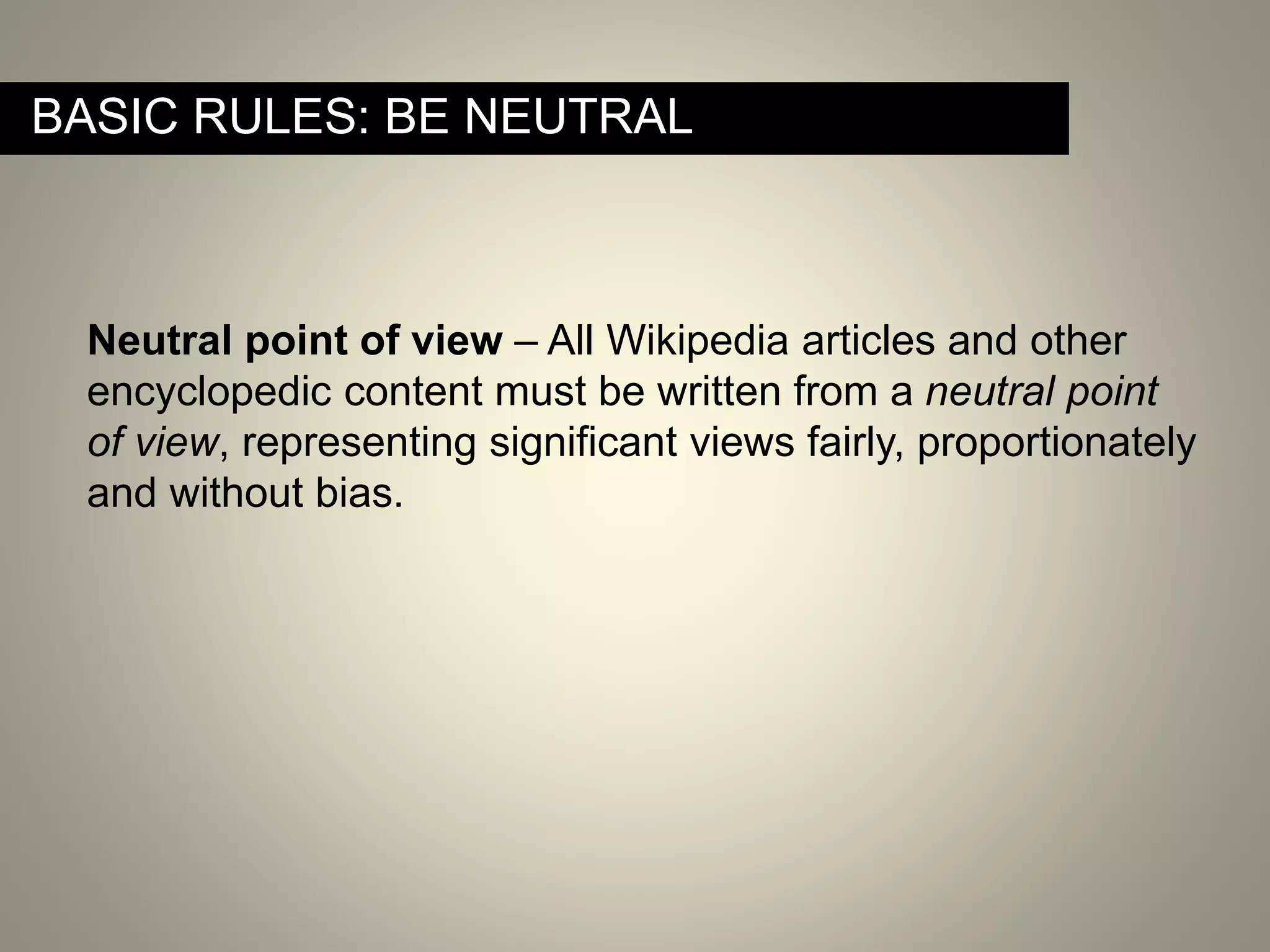 Neutral point of view – All Wikipedia articles and other
encyclopedic content must be written from a neutral point
of view, representing significant views fairly, proportionately
and without bias.
BASIC RULES: BE NEUTRAL
 
