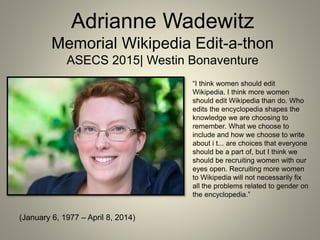 Adrianne Wadewitz
Memorial Wikipedia Edit-a-thon
ASECS 2015| Westin Bonaventure
(January 6, 1977 – April 8, 2014)
“I think women should edit
Wikipedia. I think more women
should edit Wikipedia than do. Who
edits the encyclopedia shapes the
knowledge we are choosing to
remember. What we choose to
include and how we choose to write
about i t... are choices that everyone
should be a part of, but I think we
should be recruiting women with our
eyes open. Recruiting more women
to Wikipedia will not necessarily fix
all the problems related to gender on
the encyclopedia.”
 