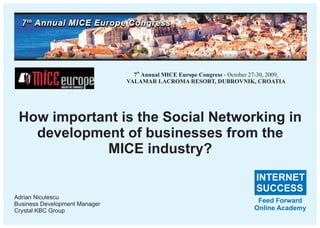 7th Annual MICE Europe Congress - October 27-30, 2009,
                               VALAMAR LACROMA RESORT, DUBROVNIK, CROATIA




 How important is the Social Networking in
   development of businesses from the
            MICE industry?
                                                                            INTERNET
                                                                            SUCCESS
Adrian Niculescu
Business Development Manager
                                                                            Feed Forward
Crystal KBC Group                                                          Online Academy
 
