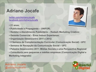 Adriano Jocafe
 twitter.com/AdrianoJocafe
 facebook.com/AdrianoJocafe

 • 21 anos;
 • Publicidade e Propaganda – UNIFOR;
 • Redator e Atendimento Publicitário – Radash Marketing Criativo;
 • Gerente Comercial – Enox Indoor Experience;
 • Organização Desencontro 2011 e 2012;
 • II Semana de Complementação Curricular (Comunicação Social) - UFC
 • Semana de Recepção da Comunicação Social – UFC
 • Palestra Desencontro 2011 (Mídias Sociais e uma Perspectiva Regional
 • Consultoria para pequenas e médias empresas (Comunicação Digital e
 Marketing Integrado)
 