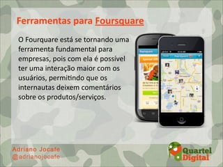 Ferramentas	
  para	
  Foursquare
O	
  Fourquare	
  está	
  se	
  tornando	
  uma	
  
ferramenta	
  fundamental	
  para	
  
empresas,	
  pois	
  com	
  ela	
  é	
  possível	
  
ter	
  uma	
  interação	
  maior	
  com	
  os	
  
usuários,	
  permi;ndo	
  que	
  os	
  
internautas	
  deixem	
  comentários	
  
sobre	
  os	
  produtos/serviços.
 