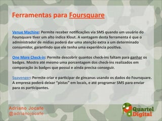Ferramentas	
  para	
  Foursquare

Venue	
  Machine:	
  Permite	
  receber	
  noDﬁcações	
  via	
  SMS	
  quando	
  um	
  usuário	
  do	
  
Foursquare	
  Dver	
  um	
  alto	
  índice	
  Klout.	
  A	
  vantagem	
  desta	
  ferramenta	
  é	
  que	
  o	
  
administrador	
  de	
  mídias	
  poderá	
  dar	
  uma	
  atenção	
  extra	
  a	
  um	
  determinado	
  
consumidor,	
  garanDndo	
  que	
  ele	
  tenha	
  uma	
  experiência	
  posiDva.

One	
  More	
  Check-­‐in:	
  Permite	
  descobrir	
  quantos	
  check-­‐ins	
  faltam	
  para	
  ganhar	
  os	
  
badges.	
  Mostra	
  até	
  mesmo	
  uma	
  porcentagem	
  dos	
  check-­‐ins	
  realizados	
  em	
  
comparação	
  às	
  badges	
  que	
  possui	
  e	
  ainda	
  precisa	
  conseguir.

Sqavenger:	
  Permite	
  criar	
  e	
  parDcipar	
  de	
  gincanas	
  usando	
  os	
  dados	
  do	
  Foursquare.	
  
A	
  empresa	
  poderá	
  deixar	
  “pistas”	
  em	
  locais,	
  e	
  até	
  programar	
  SMS	
  para	
  enviar	
  
para	
  os	
  parDcipantes.
 
