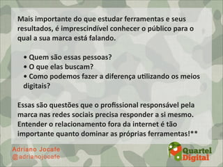 Mais	
  importante	
  do	
  que	
  estudar	
  ferramentas	
  e	
  seus	
  
resultados,	
  é	
  imprescindível	
  conhecer	
  o	
  público	
  para	
  o	
  
qual	
  a	
  sua	
  marca	
  está	
  falando.	
  

  •	
  Quem	
  são	
  essas	
  pessoas?	
  
  •	
  O	
  que	
  elas	
  buscam?
  •	
  Como	
  podemos	
  fazer	
  a	
  diferença	
  uDlizando	
  os	
  meios	
  
  digitais?	
  

Essas	
  são	
  questões	
  que	
  o	
  proﬁssional	
  responsável	
  pela	
  
marca	
  nas	
  redes	
  sociais	
  precisa	
  responder	
  a	
  si	
  mesmo.	
  
Entender	
  o	
  relacionamento	
  fora	
  da	
  internet	
  é	
  tão	
  
importante	
  quanto	
  dominar	
  as	
  próprias	
  ferramentas!**
 