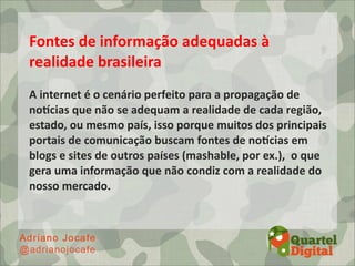 Fontes	
  de	
  informação	
  adequadas	
  à	
  
realidade	
  brasileira
A	
  internet	
  é	
  o	
  cenário	
  perfeito	
  para	
  a	
  propagação	
  de	
  
noOcias	
  que	
  não	
  se	
  adequam	
  a	
  realidade	
  de	
  cada	
  região,	
  
estado,	
  ou	
  mesmo	
  país,	
  isso	
  porque	
  muitos	
  dos	
  principais	
  
portais	
  de	
  comunicação	
  buscam	
  fontes	
  de	
  noOcias	
  em	
  
blogs	
  e	
  sites	
  de	
  outros	
  países	
  (mashable,	
  por	
  ex.),	
  	
  o	
  que	
  
gera	
  uma	
  informação	
  que	
  não	
  condiz	
  com	
  a	
  realidade	
  do	
  
nosso	
  mercado.
 